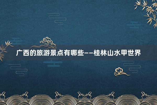 广西的旅游景点有哪些——桂林山水甲世界