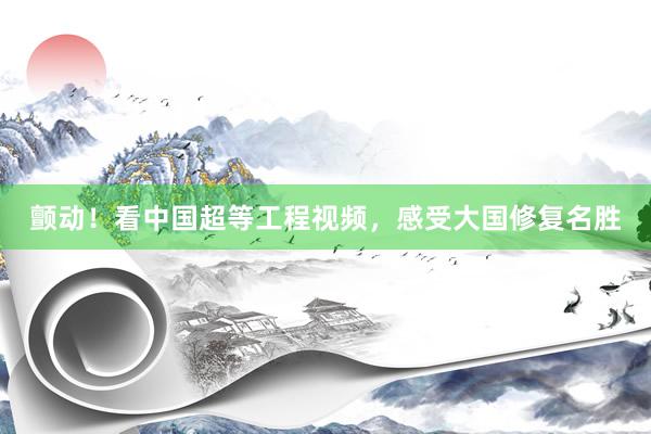 颤动！看中国超等工程视频，感受大国修复名胜