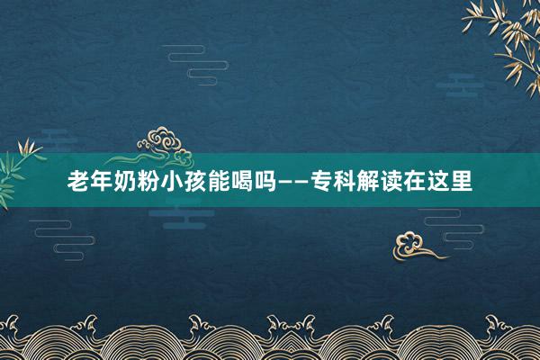 老年奶粉小孩能喝吗——专科解读在这里