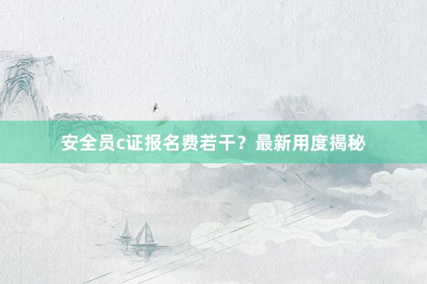 安全员c证报名费若干？最新用度揭秘