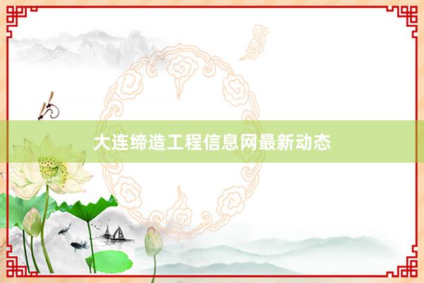 大连缔造工程信息网最新动态