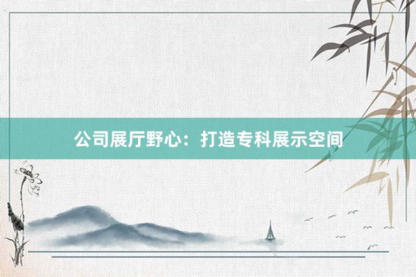 公司展厅野心：打造专科展示空间