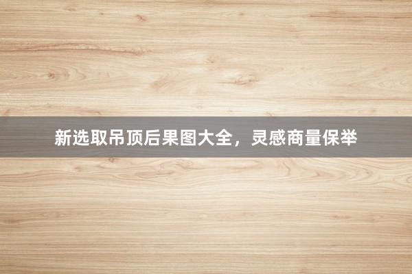 新选取吊顶后果图大全，灵感商量保举