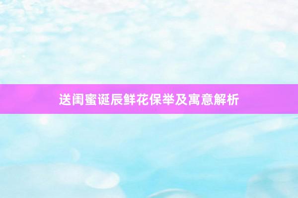 送闺蜜诞辰鲜花保举及寓意解析